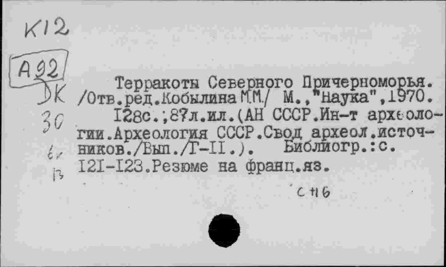 ﻿К/à
Гдїїо?
...л,,	Терракоты Северного Причерноморья.
.Ж /Отв.ред.Кобылина mi./ М. »Наука", 1970. -2 г	128с.;8?л.ил.(АН СССР.Ин-т археоло-
-■7 гии.Археология СССР.Свод археол.источ-ников./Выл./Г-ПБиблиогр.:с.
'1 I2I-I23.Резюме на франц.яз.
с t|0